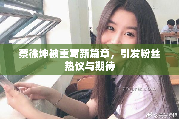 蔡徐坤被重写新篇章，引发粉丝热议与期待