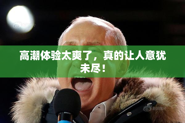 高潮体验太爽了，真的让人意犹未尽！