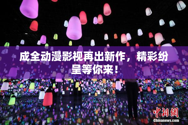 成全动漫影视再出新作，精彩纷呈等你来！