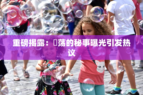 重磅揭露：婬荡的秘事曝光引发热议