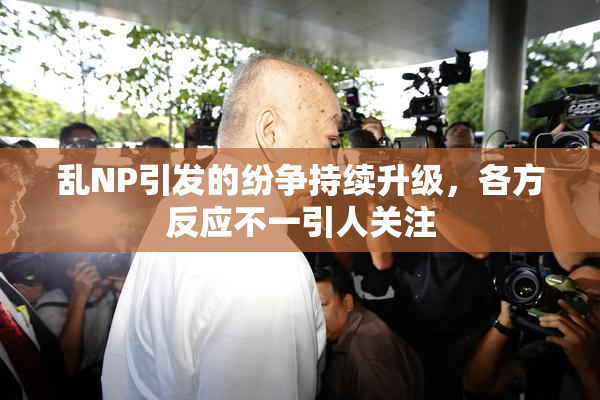 乱NP引发的纷争持续升级，各方反应不一引人关注
