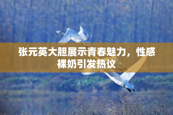 张元英大胆展示青春魅力，性感裸奶引发热议