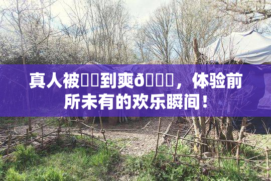 真人被❌‌到爽🔞，体验前所未有的欢乐瞬间！
