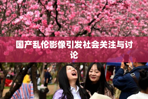 国产乱伦影像引发社会关注与讨论