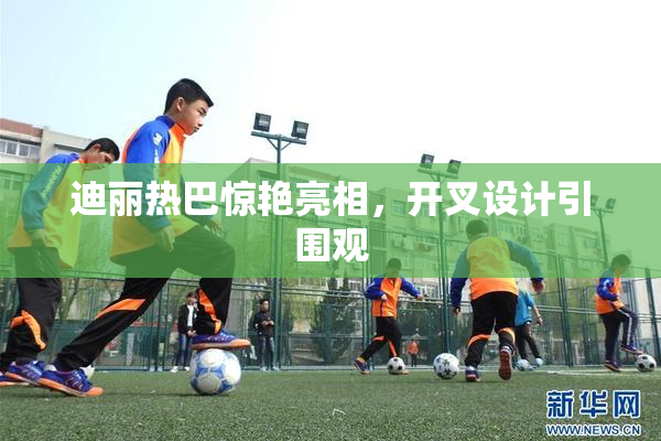 迪丽热巴惊艳亮相，开叉设计引围观