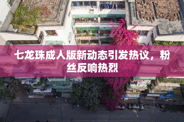 七龙珠成人版新动态引发热议，粉丝反响热烈