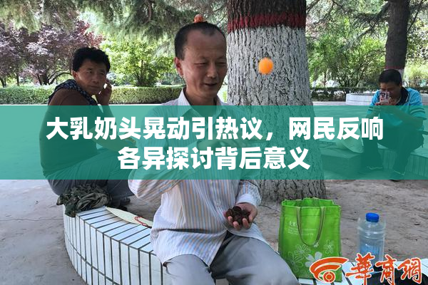 大乳奶头晃动引热议，网民反响各异探讨背后意义