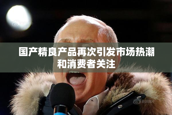 国产精良产品再次引发市场热潮和消费者关注