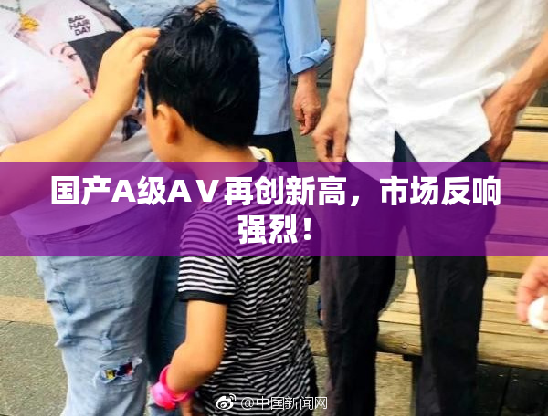 国产A级AⅤ再创新高，市场反响强烈！