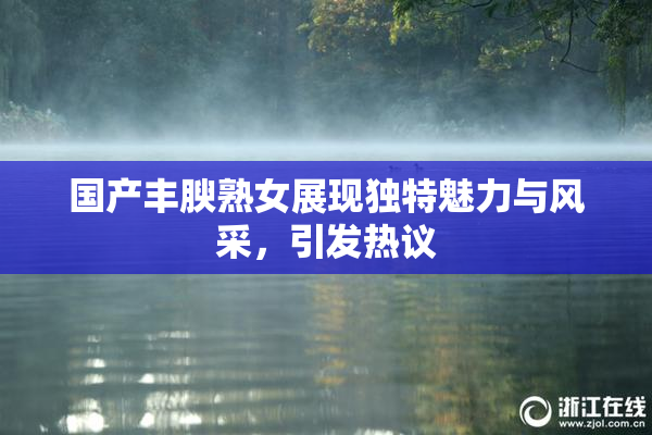 国产丰腴熟女展现独特魅力与风采，引发热议