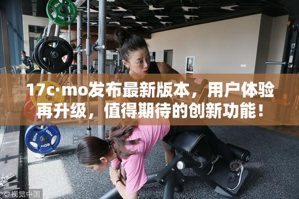 17c·mo发布最新版本，用户体验再升级，值得期待的创新功能！