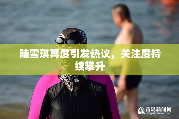 陆雪琪再度引发热议，关注度持续攀升