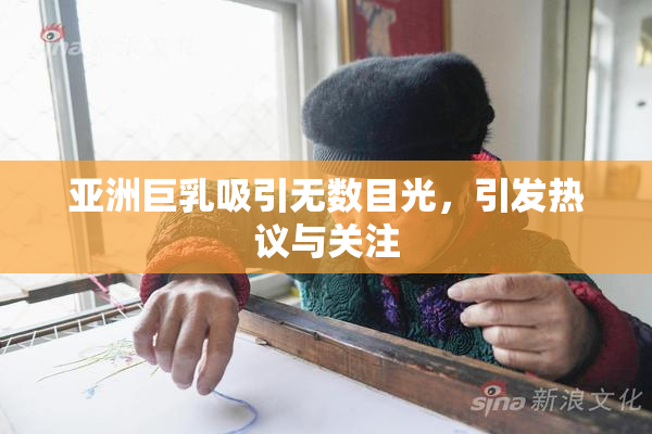 亚洲巨乳吸引无数目光，引发热议与关注