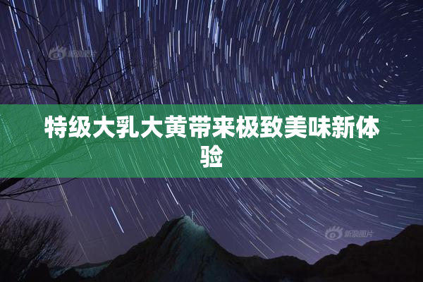 特级大乳大黄带来极致美味新体验