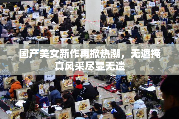 国产美女新作再掀热潮，无遮掩真风采尽显无遗