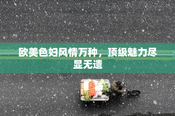 欧美色妇风情万种，顶级魅力尽显无遗