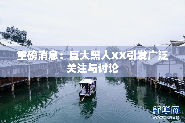 重磅消息：巨大黑人XX引发广泛关注与讨论