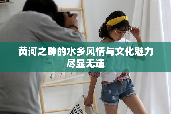 黄河之畔的水乡风情与文化魅力尽显无遗