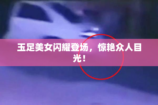 玉足美女闪耀登场，惊艳众人目光！
