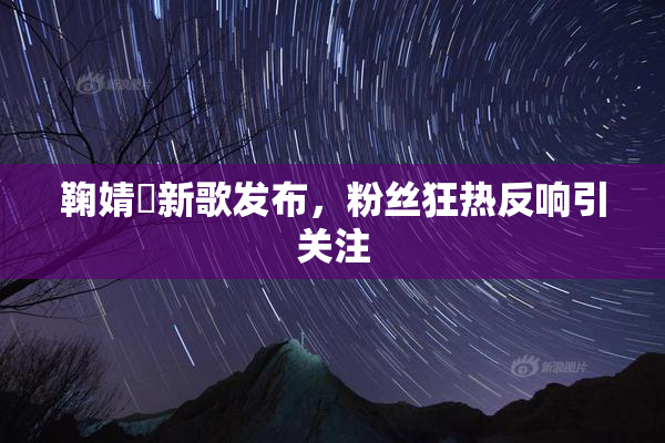鞠婧祎新歌发布，粉丝狂热反响引关注