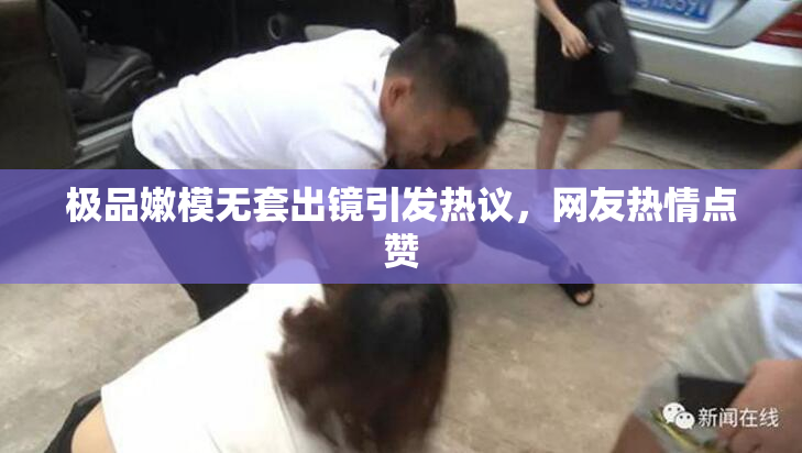 极品嫩模无套出镜引发热议，网友热情点赞
