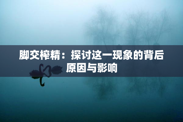 脚交榨精：探讨这一现象的背后原因与影响