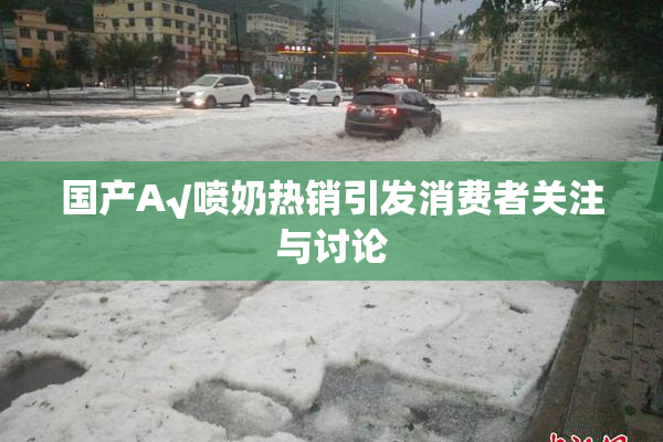 国产A√喷奶热销引发消费者关注与讨论