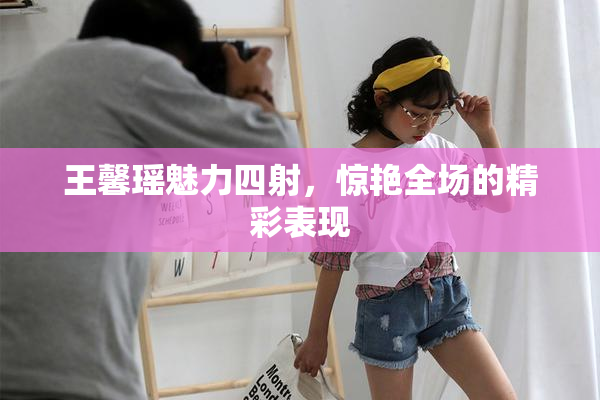 王馨瑶魅力四射，惊艳全场的精彩表现