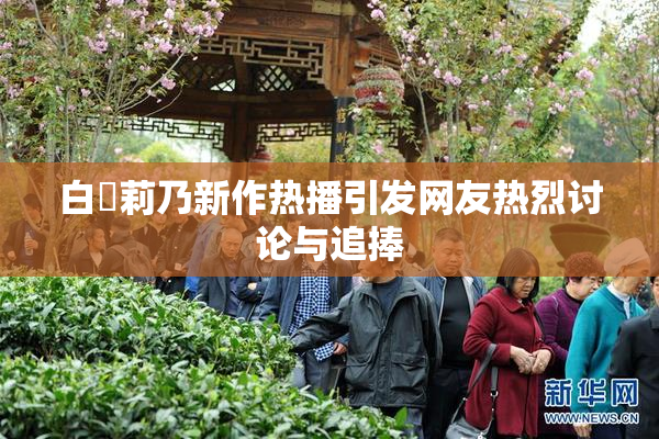 白咲莉乃新作热播引发网友热烈讨论与追捧