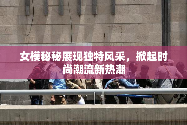 女模秘秘展现独特风采，掀起时尚潮流新热潮