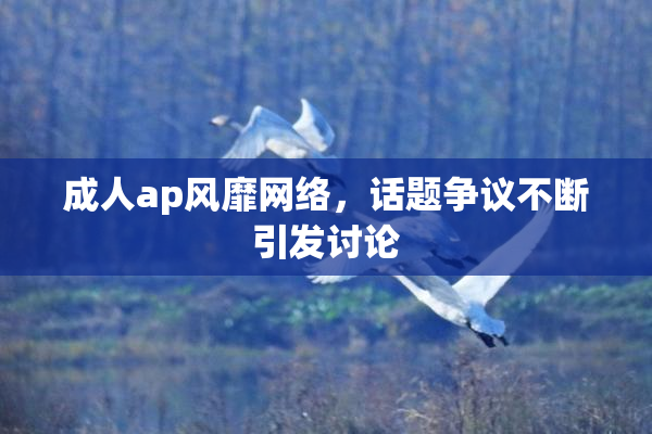 成人ap风靡网络，话题争议不断引发讨论