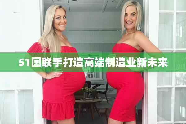 51国联手打造高端制造业新未来