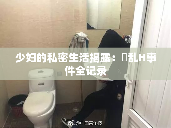 少妇的私密生活揭露：婬乱H事件全记录
