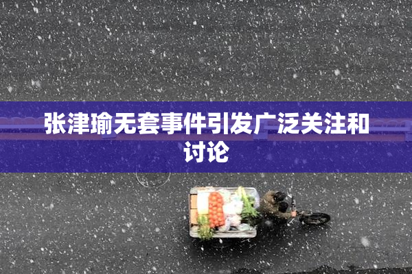 张津瑜无套事件引发广泛关注和讨论