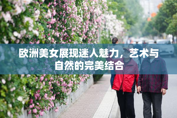 欧洲美女展现迷人魅力，艺术与自然的完美结合
