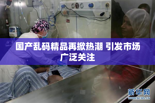 国产乱码精品再掀热潮 引发市场广泛关注