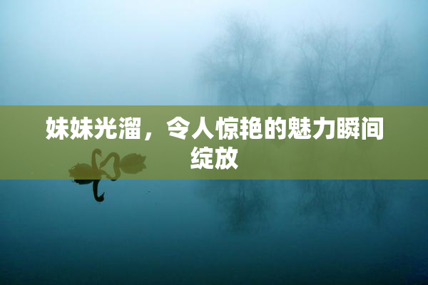 妹妹光溜，令人惊艳的魅力瞬间绽放