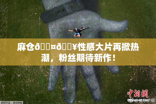 麻仓🖤🔥性感大片再掀热潮，粉丝期待新作！