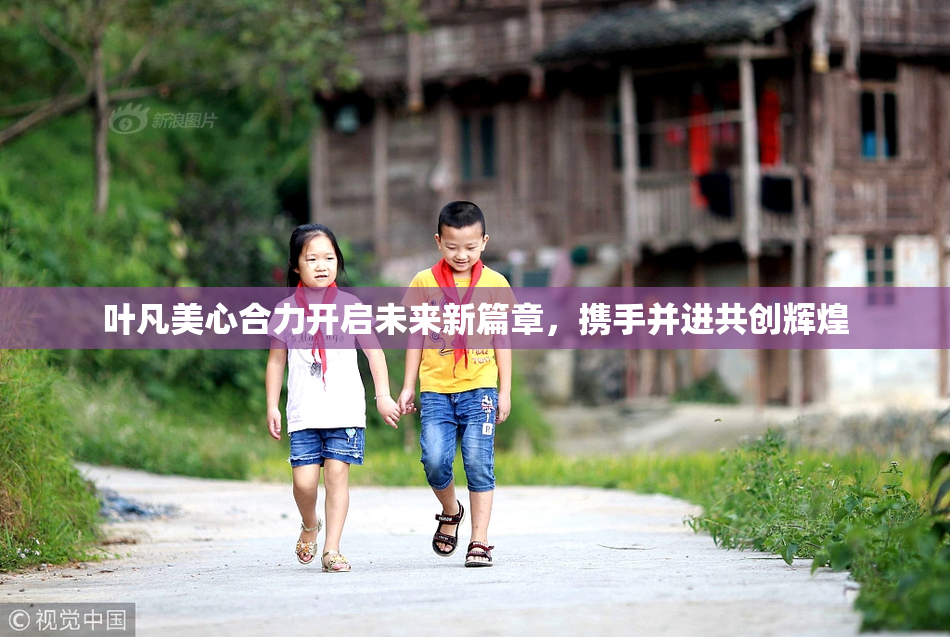 叶凡美心合力开启未来新篇章，携手并进共创辉煌