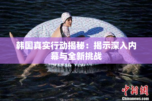 韩国真实行动揭秘：揭示深入内幕与全新挑战