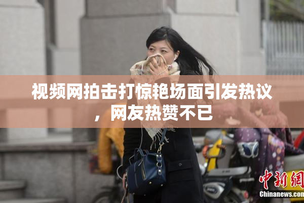视频网拍击打惊艳场面引发热议，网友热赞不已