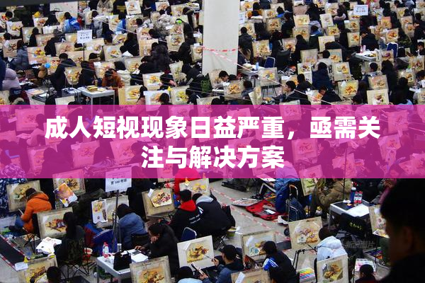 成人短视现象日益严重，亟需关注与解决方案