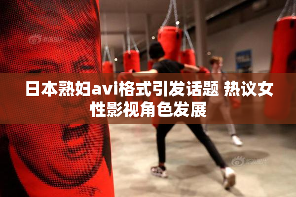 日本熟妇avi格式引发话题 热议女性影视角色发展