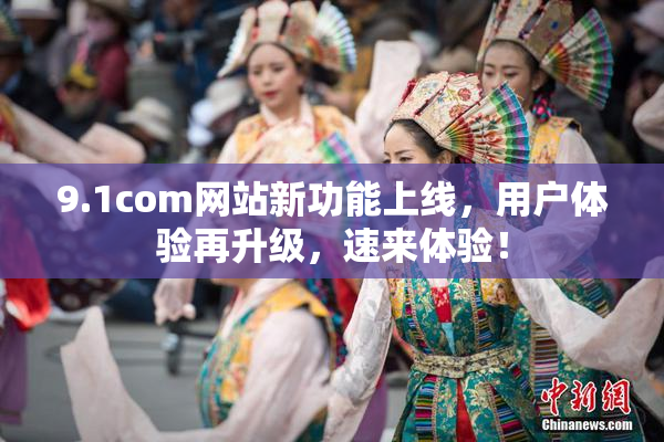 9.1com网站新功能上线，用户体验再升级，速来体验！