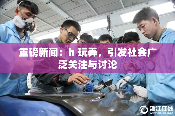 重磅新闻：h 玩弄，引发社会广泛关注与讨论