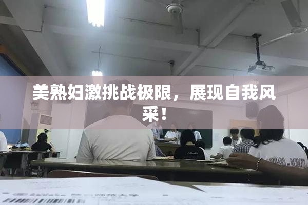 美熟妇激挑战极限，展现自我风采！