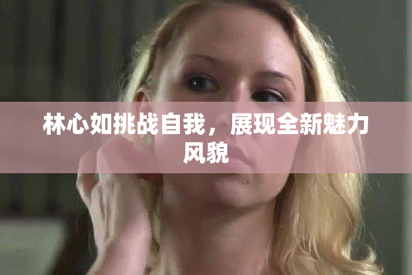 林心如挑战自我，展现全新魅力风貌
