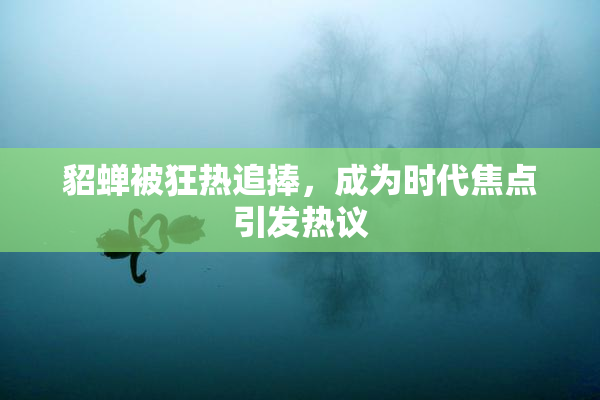 貂蝉被狂热追捧，成为时代焦点引发热议