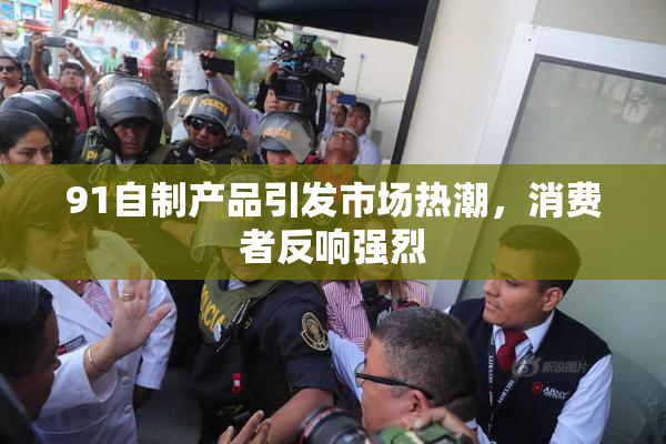 91自制产品引发市场热潮，消费者反响强烈