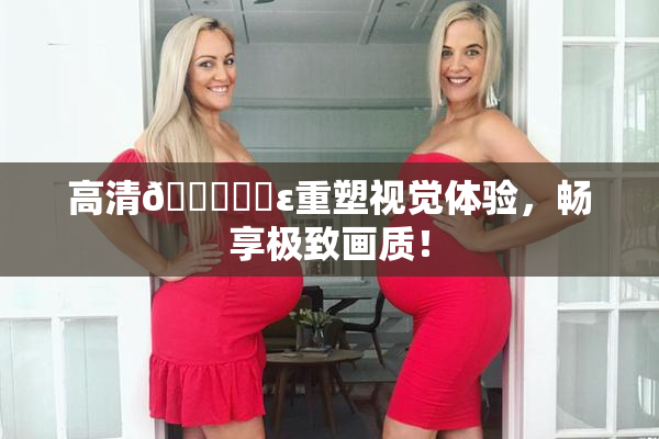 高清🔞❌‌ε重塑视觉体验，畅享极致画质！